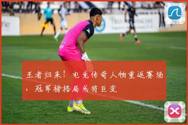 王者归来！电竞传奇人物重返赛场，冠军榜格局或将巨变