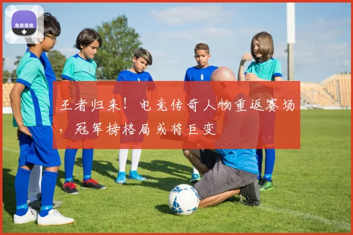 王者归来！电竞传奇人物重返赛场，冠军榜格局或将巨变