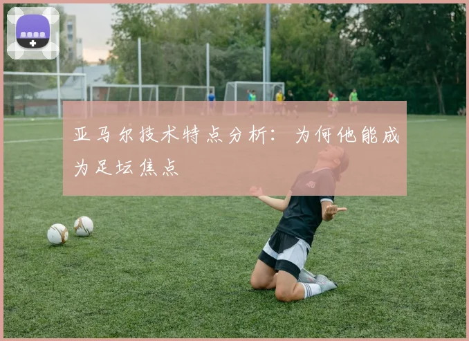 亚马尔技术特点分析:为何他能成为足坛焦点