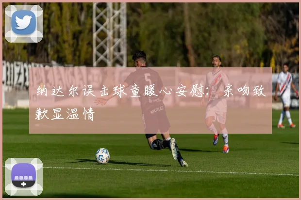 纳达尔误击球童暖心安慰:亲吻致歉显温情