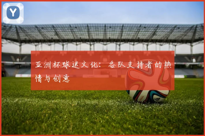 亚洲杯球迷文化：各队支持者的热情与创意