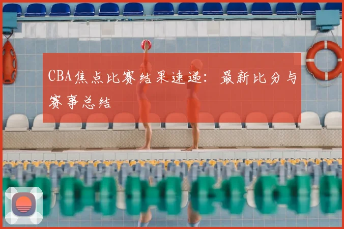 CBA焦点比赛结果速递：最新比分与赛事总结