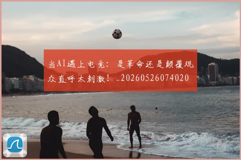 当AI遇上电竞：是革命还是颠覆观众直呼太刺激！_20260526074020