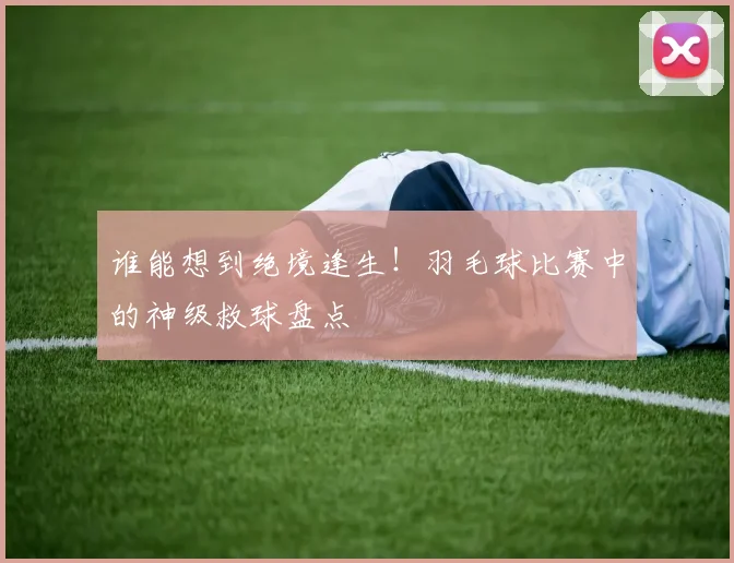 谁能想到绝境逢生!羽毛球比赛中的神级救球盘点