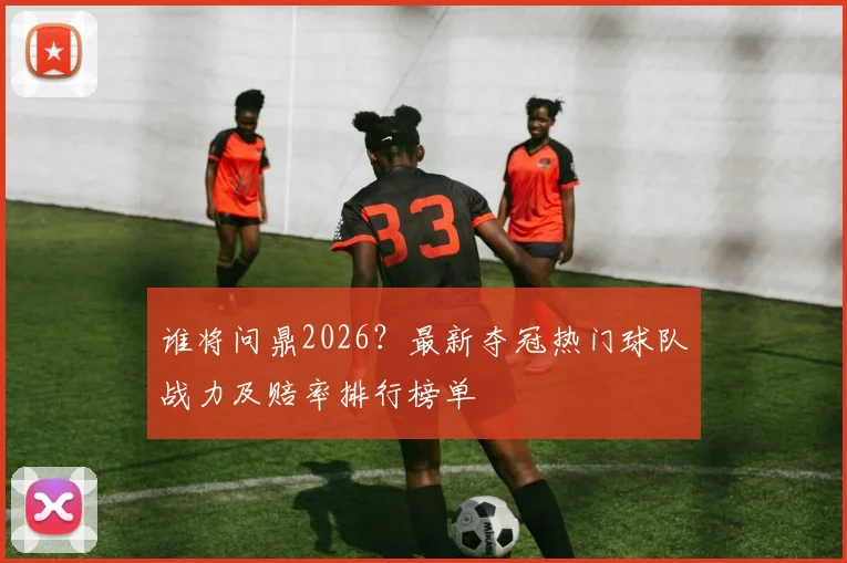 谁将问鼎2026？最新夺冠热门球队战力及赔率排行榜单