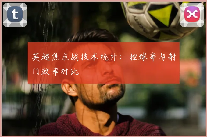 英超焦点战技术统计：控球率与射门效率对比