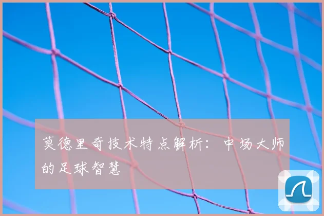 莫德里奇技术特点解析:中场大师的足球智慧