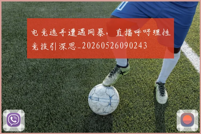 电竞选手遭遇网暴，直播呼吁理性竞技引深思_20260526090243