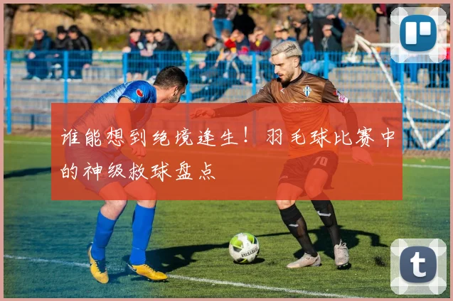 谁能想到绝境逢生！羽毛球比赛中的神级救球盘点