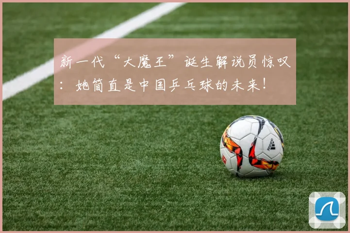 新一代“大魔王”诞生解说员惊叹:她简直是中国乒乓球的未来!