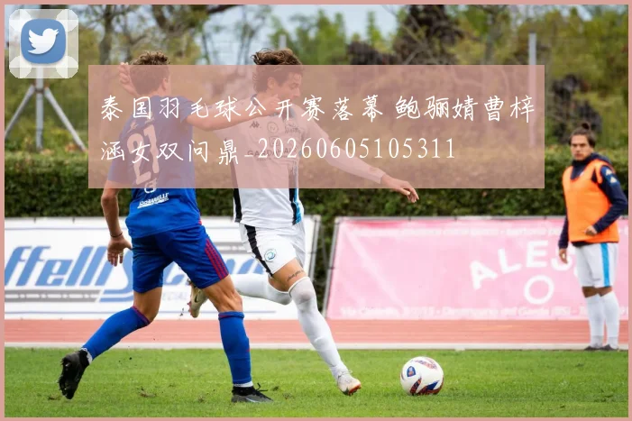 泰国羽毛球公开赛落幕 鲍骊婧曹梓涵女双问鼎_20260605105311