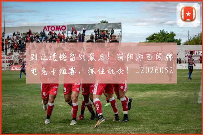 别让遗憾留到最后！阴阳师百闻牌电竞卡组赛，抓住机会！_20260526073329