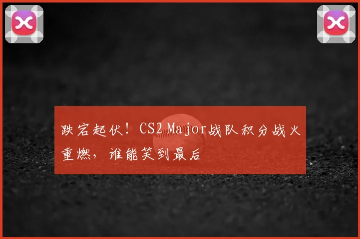 跌宕起伏！CS2 Major战队积分战火重燃，谁能笑到最后