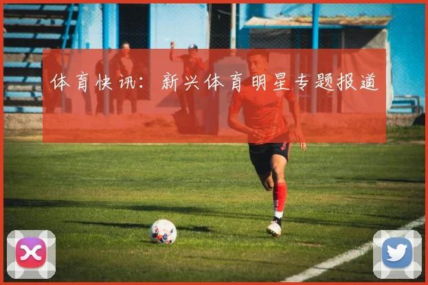 体育快讯：新兴体育明星专题报道