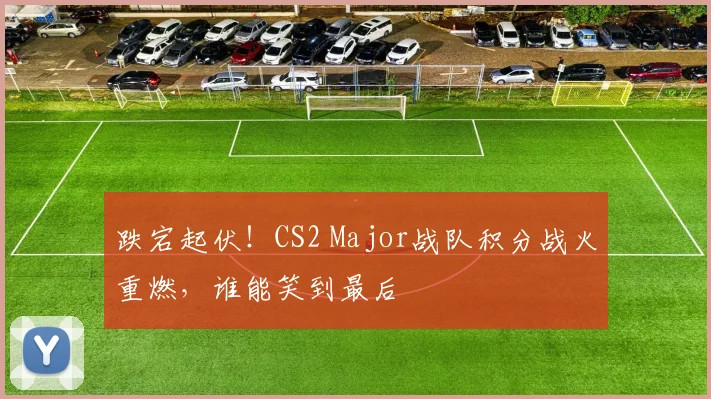 跌宕起伏！CS2 Major战队积分战火重燃，谁能笑到最后