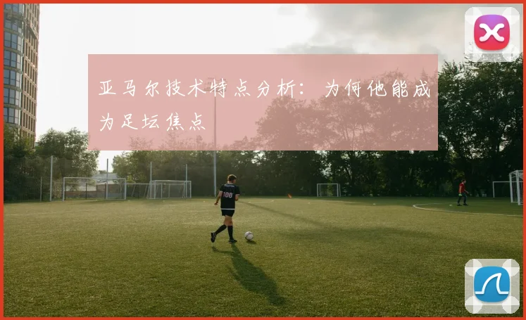 亚马尔技术特点分析:为何他能成为足坛焦点