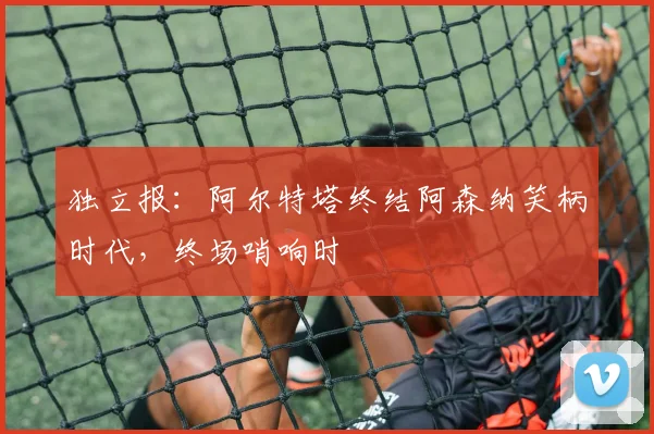 独立报：阿尔特塔终结阿森纳笑柄时代，终场哨响时