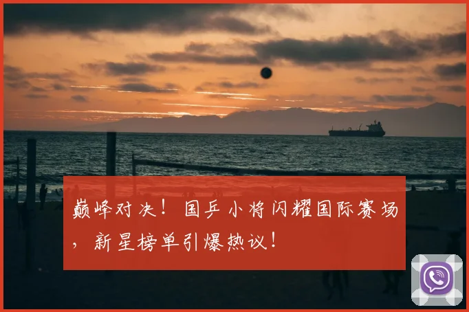 巅峰对决！国乒小将闪耀国际赛场，新星榜单引爆热议！
