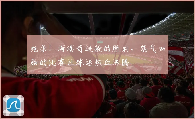 绝杀!海港奇迹般的胜利,荡气回肠的比赛让球迷热血沸腾