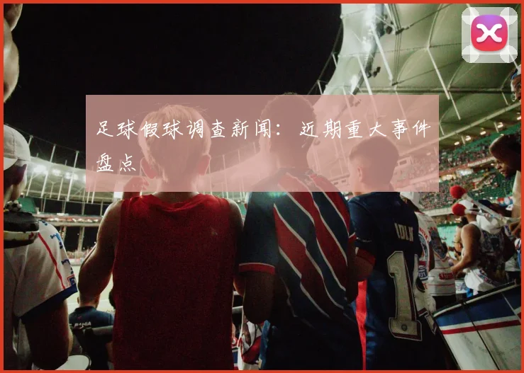足球假球调查新闻：近期重大事件盘点