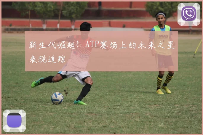 新生代崛起！ATP赛场上的未来之星表现追踪