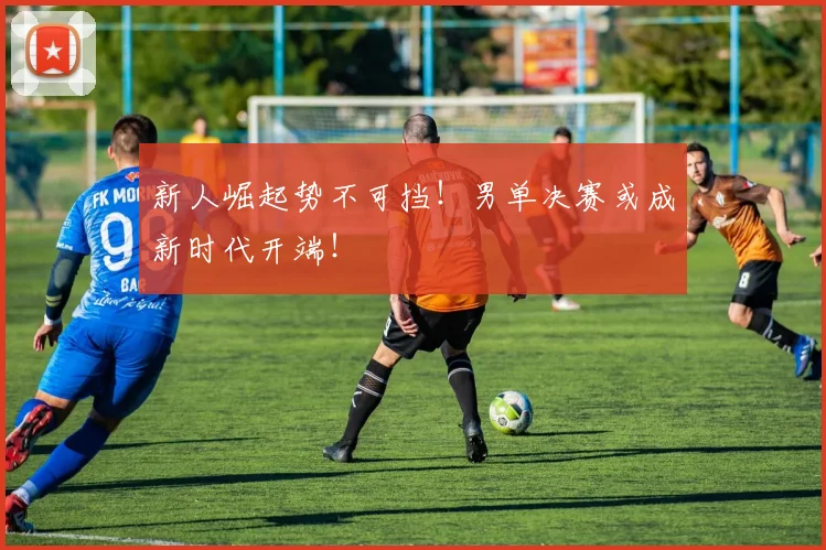 新人崛起势不可挡！男单决赛或成新时代开端！