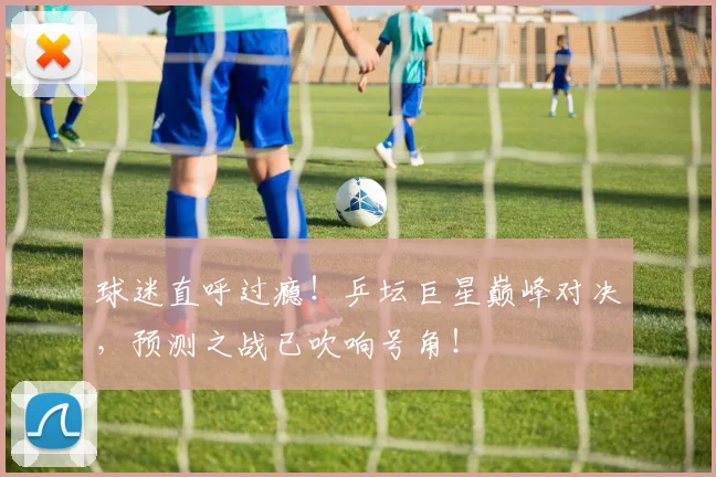 球迷直呼过瘾!乒坛巨星巅峰对决,预测之战已吹响号角!