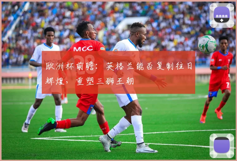 欧洲杯前瞻：英格兰能否复制往日辉煌，重塑三狮王朝