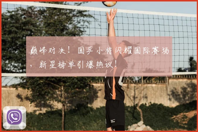 巅峰对决！国乒小将闪耀国际赛场，新星榜单引爆热议！