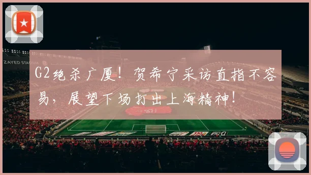 G2绝杀广厦!贺希宁采访直指不容易,展望下场打出上海精神!