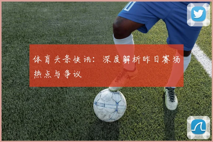 体育头条快讯：深度解析昨日赛场热点与争议