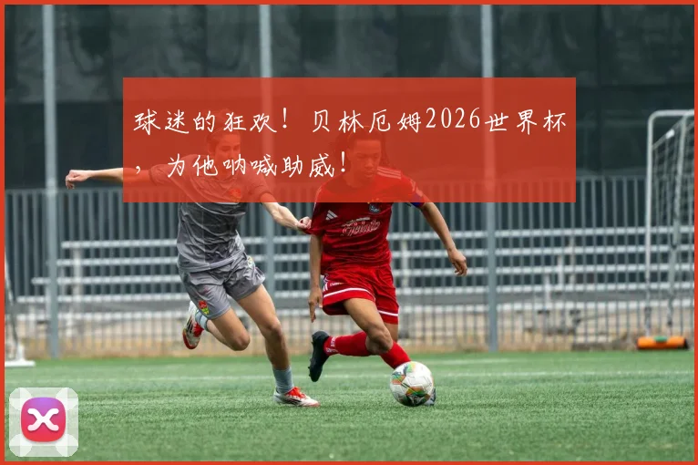 球迷的狂欢!贝林厄姆2026世界杯,为他呐喊助威!