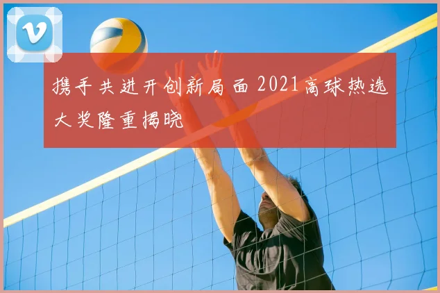 携手共进开创新局面 2021高球热选大奖隆重揭晓