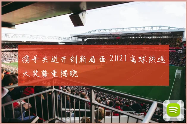 携手共进开创新局面 2021高球热选大奖隆重揭晓