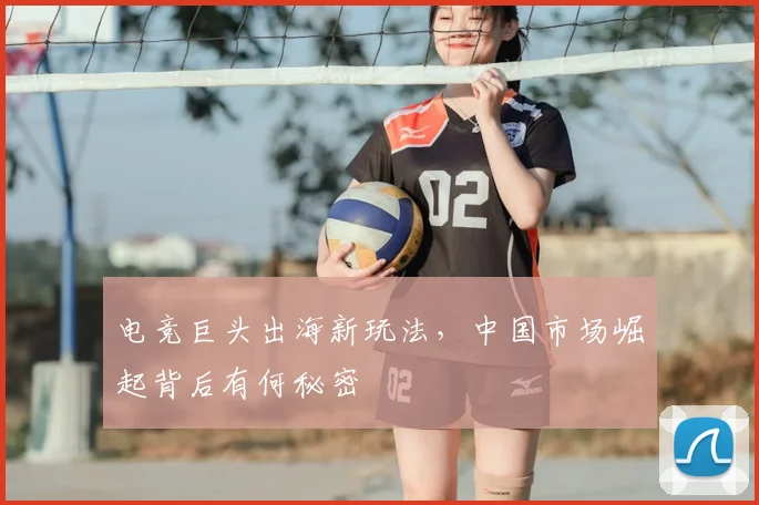 电竞巨头出海新玩法,中国市场崛起背后有何秘密