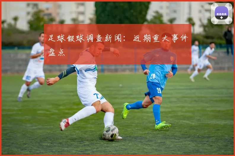 足球假球调查新闻：近期重大事件盘点