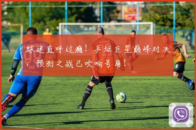 球迷直呼过瘾！乒坛巨星巅峰对决，预测之战已吹响号角！
