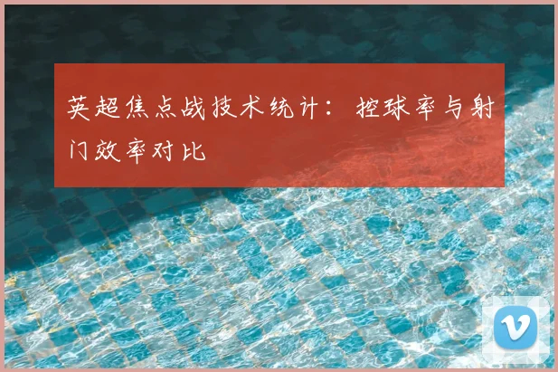 英超焦点战技术统计：控球率与射门效率对比