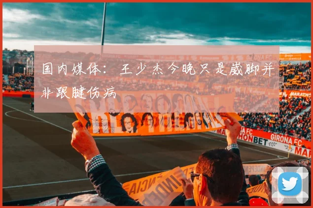 国内媒体：王少杰今晚只是崴脚并非跟腱伤病