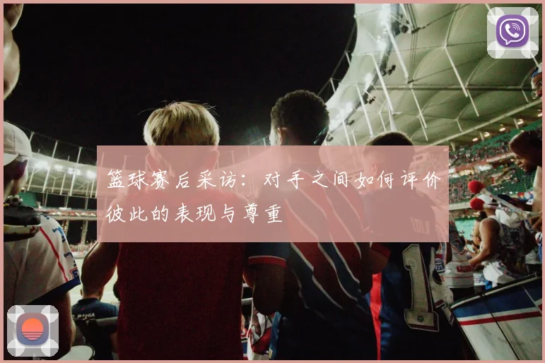 篮球赛后采访：对手之间如何评价彼此的表现与尊重