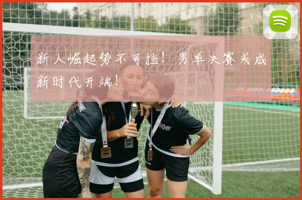新人崛起势不可挡！男单决赛或成新时代开端！
