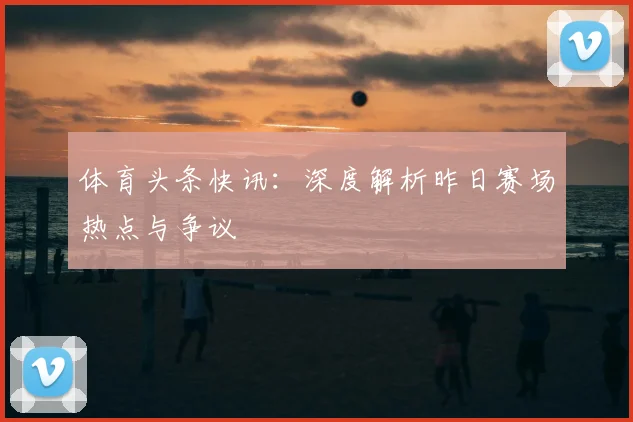 体育头条快讯：深度解析昨日赛场热点与争议