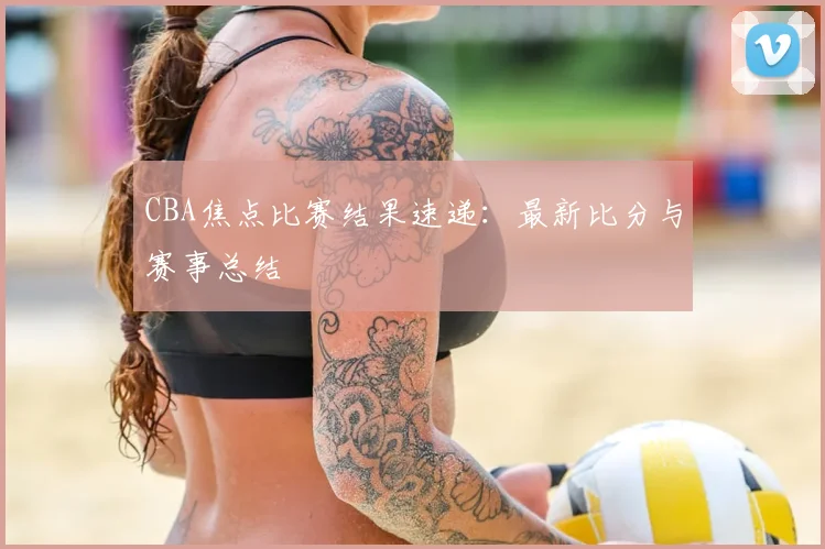 CBA焦点比赛结果速递：最新比分与赛事总结