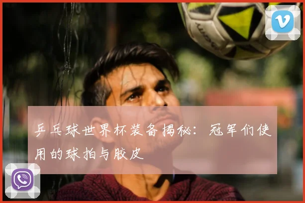 乒乓球世界杯装备揭秘:冠军们使用的球拍与胶皮
