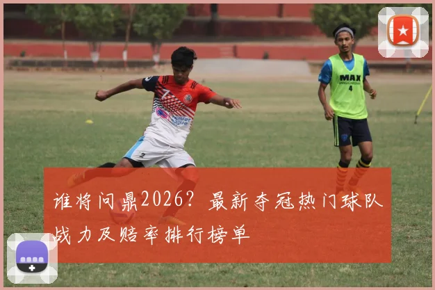 谁将问鼎2026?最新夺冠热门球队战力及赔率排行榜单