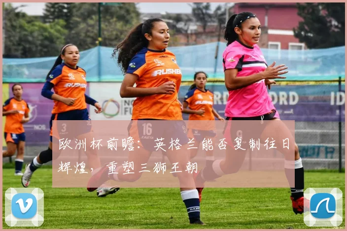 欧洲杯前瞻：英格兰能否复制往日辉煌，重塑三狮王朝