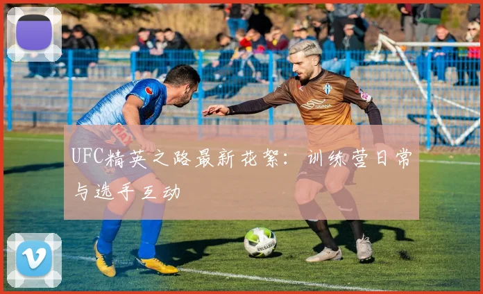 UFC精英之路最新花絮：训练营日常与选手互动