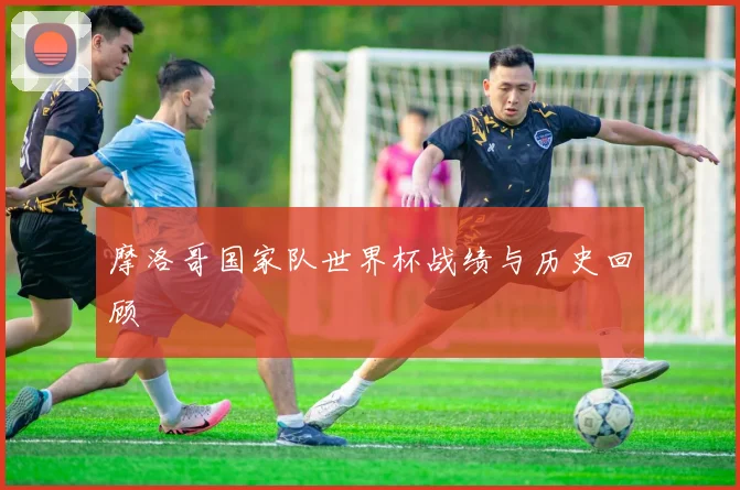 摩洛哥国家队世界杯战绩与历史回顾