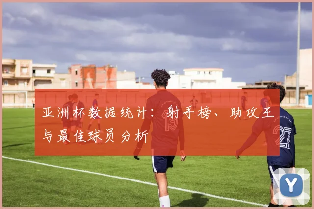 亚洲杯数据统计:射手榜、助攻王与最佳球员分析