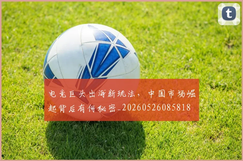 电竞巨头出海新玩法,中国市场崛起背后有何秘密_20260526085818